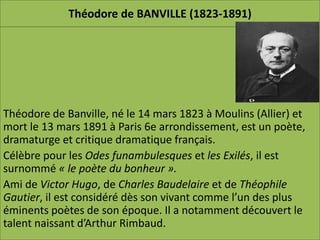 Théodore de BANVILLE (1823-1891)




Théodore de Banville, né le 14 mars 1823 à Moulins (Allier) et
mort le 13 mars 1891 à Paris 6e arrondissement, est un poète,
dramaturge et critique dramatique français.
Célèbre pour les Odes funambulesques et les Exilés, il est
surnommé « le poète du bonheur ».
Ami de Victor Hugo, de Charles Baudelaire et de Théophile
Gautier, il est considéré dès son vivant comme l’un des plus
éminents poètes de son époque. Il a notamment découvert le
talent naissant d’Arthur Rimbaud.
 