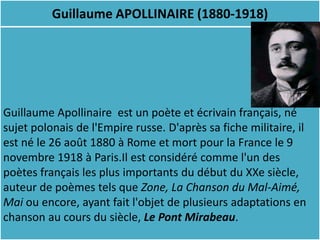 Guillaume APOLLINAIRE (1880-1918)




Guillaume Apollinaire est un poète et écrivain français, né
sujet polonais de l'Empire russe. D'après sa fiche militaire, il
est né le 26 août 1880 à Rome et mort pour la France le 9
novembre 1918 à Paris.Il est considéré comme l'un des
poètes français les plus importants du début du XXe siècle,
auteur de poèmes tels que Zone, La Chanson du Mal-Aimé,
Mai ou encore, ayant fait l'objet de plusieurs adaptations en
chanson au cours du siècle, Le Pont Mirabeau.
 