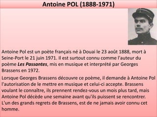 Antoine POL (1888-1971)




Antoine Pol est un poète français né à Douai le 23 août 1888, mort à
Seine-Port le 21 juin 1971. Il est surtout connu comme l'auteur du
poème Les Passantes, mis en musique et interprété par Georges
Brassens en 1972.
Lorsque Georges Brassens découvre ce poème, il demande à Antoine Pol
l'autorisation de le mettre en musique et celui-ci accepte. Brassens
voulant le connaître, ils prennent rendez-vous un mois plus tard, mais
Antoine Pol décède une semaine avant qu'ils puissent se rencontrer.
L'un des grands regrets de Brassens, est de ne jamais avoir connu cet
homme.
 