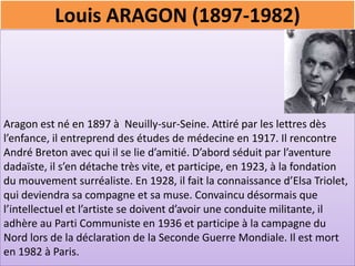 Louis ARAGON (1897-1982)



Aragon est né en 1897 à Neuilly-sur-Seine. Attiré par les lettres dès
l’enfance, il entreprend des études de médecine en 1917. Il rencontre
André Breton avec qui il se lie d’amitié. D’abord séduit par l’aventure
dadaïste, il s’en détache très vite, et participe, en 1923, à la fondation
du mouvement surréaliste. En 1928, il fait la connaissance d’Elsa Triolet,
qui deviendra sa compagne et sa muse. Convaincu désormais que
l’intellectuel et l’artiste se doivent d’avoir une conduite militante, il
adhère au Parti Communiste en 1936 et participe à la campagne du
Nord lors de la déclaration de la Seconde Guerre Mondiale. Il est mort
en 1982 à Paris.
 