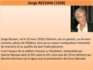 Serge REZVANI (1928)




Serge Rezvani, né le 23 mars 1928 à Téhéran, est un peintre, un écrivain
(romans, pièces de théâtre), ainsi qu'un auteur-compositeur-interprète
de chansons (il se qualifie de pluri-indisciplinaire).
Il est l'auteur de la célèbre chanson Le Tourbillon, interprétée par
Jeanne Moreau dans le film Jules et Jim, ainsi que de J'ai la mémoire qui
flanche (chansons qu'il signa sous le pseudonyme de Cyrus Bassiak).
 