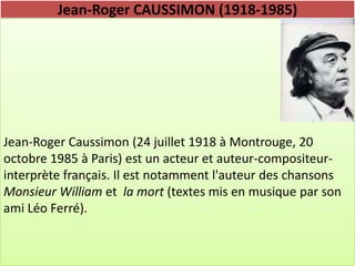 Jean-Roger CAUSSIMON (1918-1985)




Jean-Roger Caussimon (24 juillet 1918 à Montrouge, 20
octobre 1985 à Paris) est un acteur et auteur-compositeur-
interprète français. Il est notamment l'auteur des chansons
Monsieur William et la mort (textes mis en musique par son
ami Léo Ferré).
 