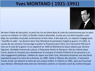 Yves MONTAND ( 1921-1991)




Né dans l'Italie de Mussolini, le petit Ivo Livi est élevé dans le culte du communisme par un père
ouvrier et militant. En 1923, la famille s'exile à Marseille. A onze ans, Ivo doit travailler, mais
déjà, les comédies musicales américaines le font rêver. A dix-sept ans, un cabaret l'engage pour
"chauffer la salle". Ivo devient alors Yves Montand et persévère malgré la guerre. En 1941, le
succès de ses concerts l'encourage à quitter la Provence pour Paris, où il rencontre Piaf qui le
met sur la voie de la gloire. Ils se séparent en 1949 et Montand se laisse séduire par Simone
Signoret. Véritable homme de culture, il fréquente Sartre et Semprun, fait du cinéma (avec
Carné, Sautet et Clouzot) sans abandonner la musique (il chante Prévert) et se consacre à un
réel engagement politique. Célèbre du Japon aux Etats-Unis, Montand remporte une très forte
popularité jusqu'à la mort de sa femme, en 1985. Grâce à 'Manon des Sources', il rencontre
Carole Amiel, qui devient la mère de son unique enfant. Il s'éteint en 1991, alors qu'il tournait
pour Beineix. Montand reste dans les mémoires comme un monstre sacré du cinéma français.
 
