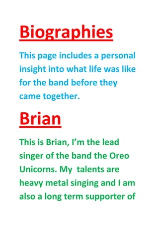 Biographies
This page includes a personal
insight into what life was like
for the band before they
came together.

Brian
This is Brian, I’m the lead
singer of the band the Oreo
Unicorns. My talents are
heavy metal singing and I am
also a long term supporter of

 