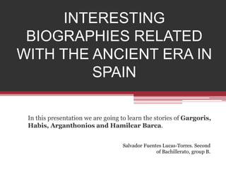 INTERESTING 
BIOGRAPHIES RELATED 
WITH THE ANCIENT ERA IN 
SPAIN 
In this presentation we are going to learn the stories of Gargoris, 
Habis, Arganthonios and Hamilcar Barca. 
Salvador Fuentes Lucas-Torres. Second 
of Bachillerato, group B. 
 