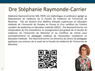 Dre	
  Stéphanie	
  Raymonde-­‐Carrier	
  
1
Stéphanie	
  Raymond-­‐Carrier	
  MD,	
  FRCPc	
  est	
  néphrologue	
  et	
  professeur	
  agrégé	
  au	
  
Département	
   de	
   médecine	
   de	
   la	
   Faculté	
   de	
   médecine	
   de	
   l'Université	
   de	
  
Montréal.	
   	
   Elle	
   est	
   Ctulaire	
   d'un	
   diplôme	
   d'études	
   supérieures	
   en	
   éducaCon	
  
médicale	
   de	
   l'Université	
   de	
   Dundee	
   en	
   Écosse	
   et	
   d'un	
   cerCﬁcat	
   de	
   l'InsCtut	
  
canadien	
  de	
  leadership	
  en	
  éducaCon	
  médicale	
  (2012).	
  	
  Dre	
  Raymond-­‐Carrier	
  est	
  
récipiendaire	
  du	
  Prix	
  d'excellence	
  en	
  enseignement	
  pré-­‐gradué	
  de	
  la	
  Faculté	
  de	
  
médecine	
   de	
   l'Université	
   de	
   Montréal	
   et	
   du	
   CerCﬁcat	
   de	
   mérite	
   pour	
  
accomplissements	
   en	
   pédagogie	
   médicale	
   de	
   l'AssociaCon	
   canadienne	
   en	
  
éducaCon	
  médicale.	
  	
  Dre	
  Raymond-­‐Carrier	
  est	
  directrice	
  du	
  Centre	
  de	
  pédagogie	
  
appliquée	
  aux	
  sciences	
  de	
  la	
  santé	
  de	
  la	
  Faculté	
  de	
  médecine	
  de	
  l'Université	
  de	
  
Montréal.	
  
 