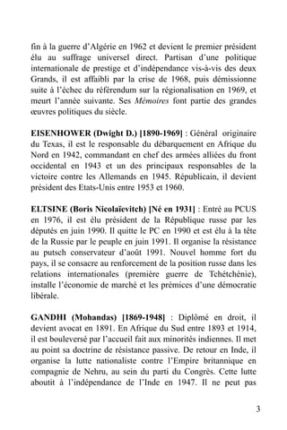 fin à la guerre d’Algérie en 1962 et devient le premier président
élu au suffrage universel direct. Partisan d’une politique
internationale de prestige et d’indépendance vis-à-vis des deux
Grands, il est affaibli par la crise de 1968, puis démissionne
suite à l’échec du référendum sur la régionalisation en 1969, et
meurt l’année suivante. Ses Mémoires font partie des grandes
œuvres politiques du siècle.
EISENHOWER (Dwight D.) [1890-1969] : Général originaire
du Texas, il est le responsable du débarquement en Afrique du
Nord en 1942, commandant en chef des armées alliées du front
occidental en 1943 et un des principaux responsables de la
victoire contre les Allemands en 1945. Républicain, il devient
président des Etats-Unis entre 1953 et 1960.
ELTSINE (Boris Nicolaïevitch) [Né en 1931] : Entré au PCUS
en 1976, il est élu président de la République russe par les
députés en juin 1990. Il quitte le PC en 1990 et est élu à la tête
de la Russie par le peuple en juin 1991. Il organise la résistance
au putsch conservateur d’août 1991. Nouvel homme fort du
pays, il se consacre au renforcement de la position russe dans les
relations internationales (première guerre de Tchétchénie),
installe l’économie de marché et les prémices d’une démocratie
libérale.
GANDHI (Mohandas) [1869-1948] : Diplômé en droit, il
devient avocat en 1891. En Afrique du Sud entre 1893 et 1914,
il est bouleversé par l’accueil fait aux minorités indiennes. Il met
au point sa doctrine de résistance passive. De retour en Inde, il
organise la lutte nationaliste contre l’Empire britannique en
compagnie de Nehru, au sein du parti du Congrès. Cette lutte
aboutit à l’indépendance de l’Inde en 1947. Il ne peut pas
3

 
