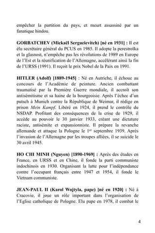 empêcher la partition du pays, et meurt assassiné par un
fanatique hindou.
GORBATCHEV (Mickaël Sergueievitch) [né en 1931] : Il est
élu secrétaire général du PCUS en 1985. Il adopte la perestroïka
et la glasnost, n’empêche pas les révolutions de 1989 en Europe
de l’Est et la réunification de l’Allemagne, accélérant ainsi la fin
de l’URSS (1991). Il reçoit le prix Nobel de la Paix en 1991.
HITLER (Adolf) [1889-1945] : Né en Autriche, il échoue au
concours de l’Académie de peinture. Ancien combattant
traumatisé par la Première Guerre mondiale, il accroît son
antisémitisme et sa haine de la bourgeoisie. Après l’échec d’un
putsch à Munich contre la République de Weimar, il rédige en
prison Mein Kampf. Libéré en 1924, il prend le contrôle du
NSDAP. Profitant des conséquences de la crise de 1929, il
accède au pouvoir le 30 janvier 1933, créant une dictature
raciste, antisémite et expansionniste. Il prépare la revanche
allemande et attaque la Pologne le 1er septembre 1939. Après
l’invasion de l’Allemagne par les troupes alliées, il se suicide le
30 avril 1945.
HO CHI MINH (Nguyen) [1890-1969] : Après des études en
France, en URSS et en Chine, il fonde la parti communiste
indochinois en 1930. Organisant la lutte pour l’indépendance
contre l’occupant français entre 1947 et 1954, il fonde le
Vietnam communiste.
JEAN-PAUL II (Karol Wojtyla, pape) [né en 1920] : Né à
Cracovie, il joue un rôle important dans l’organisation de
l’Eglise catholique de Pologne. Elu pape en 1978, il combat le

4

 