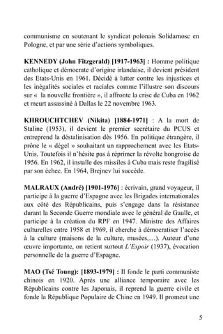 communisme en soutenant le syndicat polonais Solidarnosc en
Pologne, et par une série d’actions symboliques.
KENNEDY (John Fitzgerald) [1917-1963] : Homme politique
catholique et démocrate d’origine irlandaise, il devient président
des Etats-Unis en 1961. Décidé à lutter contre les injustices et
les inégalités sociales et raciales comme l’illustre son discours
sur « la nouvelle frontière », il affronte la crise de Cuba en 1962
et meurt assassiné à Dallas le 22 novembre 1963.
KHROUCHTCHEV (Nikita) [1884-1971] : A la mort de
Staline (1953), il devient le premier secrétaire du PCUS et
entreprend la déstalinisation dès 1956. En politique étrangère, il
prône le « dégel » souhaitant un rapprochement avec les EtatsUnis. Toutefois il n’hésite pas à réprimer la révolte hongroise de
1956. En 1962, il installe des missiles à Cuba mais reste fragilisé
par son échec. En 1964, Brejnev lui succède.
MALRAUX (André) [1901-1976] : écrivain, grand voyageur, il
participe à la guerre d’Espagne avec les Brigades internationales
aux côté des Républicains, puis s’engage dans la résistance
durant la Seconde Guerre mondiale avec le général de Gaulle, et
participe à la création du RPF en 1947. Ministre des Affaires
culturelles entre 1958 et 1969, il cherche à démocratiser l’accès
à la culture (maisons de la culture, musées,…). Auteur d’une
œuvre importante, on retient surtout L’Espoir (1937), évocation
personnelle de la guerre d’Espagne.
MAO (Tsé Toung): [1893-1979] : Il fonde le parti communiste
chinois en 1920. Après une alliance temporaire avec les
Républicains contre les Japonais, il reprend la guerre civile et
fonde la République Populaire de Chine en 1949. Il promeut une
5

 