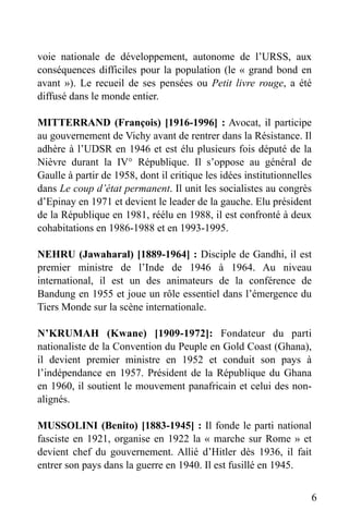 voie nationale de développement, autonome de l’URSS, aux
conséquences difficiles pour la population (le « grand bond en
avant »). Le recueil de ses pensées ou Petit livre rouge, a été
diffusé dans le monde entier.
MITTERRAND (François) [1916-1996] : Avocat, il participe
au gouvernement de Vichy avant de rentrer dans la Résistance. Il
adhère à l’UDSR en 1946 et est élu plusieurs fois député de la
Nièvre durant la IV° République. Il s’oppose au général de
Gaulle à partir de 1958, dont il critique les idées institutionnelles
dans Le coup d’état permanent. Il unit les socialistes au congrès
d’Epinay en 1971 et devient le leader de la gauche. Elu président
de la République en 1981, réélu en 1988, il est confronté à deux
cohabitations en 1986-1988 et en 1993-1995.
NEHRU (Jawaharal) [1889-1964] : Disciple de Gandhi, il est
premier ministre de l’Inde de 1946 à 1964. Au niveau
international, il est un des animateurs de la conférence de
Bandung en 1955 et joue un rôle essentiel dans l’émergence du
Tiers Monde sur la scène internationale.
N’KRUMAH (Kwane) [1909-1972]: Fondateur du parti
nationaliste de la Convention du Peuple en Gold Coast (Ghana),
il devient premier ministre en 1952 et conduit son pays à
l’indépendance en 1957. Président de la République du Ghana
en 1960, il soutient le mouvement panafricain et celui des nonalignés.
MUSSOLINI (Benito) [1883-1945] : Il fonde le parti national
fasciste en 1921, organise en 1922 la « marche sur Rome » et
devient chef du gouvernement. Allié d’Hitler dès 1936, il fait
entrer son pays dans la guerre en 1940. Il est fusillé en 1945.
6

 