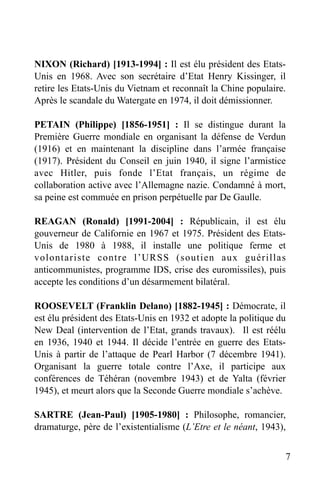 NIXON (Richard) [1913-1994] : Il est élu président des EtatsUnis en 1968. Avec son secrétaire d’Etat Henry Kissinger, il
retire les Etats-Unis du Vietnam et reconnaît la Chine populaire.
Après le scandale du Watergate en 1974, il doit démissionner.
PETAIN (Philippe) [1856-1951] : Il se distingue durant la
Première Guerre mondiale en organisant la défense de Verdun
(1916) et en maintenant la discipline dans l’armée française
(1917). Président du Conseil en juin 1940, il signe l’armistice
avec Hitler, puis fonde l’Etat français, un régime de
collaboration active avec l’Allemagne nazie. Condamné à mort,
sa peine est commuée en prison perpétuelle par De Gaulle.
REAGAN (Ronald) [1991-2004] : Républicain, il est élu
gouverneur de Californie en 1967 et 1975. Président des EtatsUnis de 1980 à 1988, il installe une politique ferme et
volontariste contre l’URSS (soutien aux guérillas
anticommunistes, programme IDS, crise des euromissiles), puis
accepte les conditions d’un désarmement bilatéral.
ROOSEVELT (Franklin Delano) [1882-1945] : Démocrate, il
est élu président des Etats-Unis en 1932 et adopte la politique du
New Deal (intervention de l’Etat, grands travaux). Il est réélu
en 1936, 1940 et 1944. Il décide l’entrée en guerre des EtatsUnis à partir de l’attaque de Pearl Harbor (7 décembre 1941).
Organisant la guerre totale contre l’Axe, il participe aux
conférences de Téhéran (novembre 1943) et de Yalta (février
1945), et meurt alors que la Seconde Guerre mondiale s’achève.
SARTRE (Jean-Paul) [1905-1980] : Philosophe, romancier,
dramaturge, père de l’existentialisme (L’Etre et le néant, 1943),
7

 