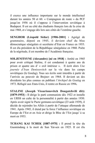il exerce une influence importante sur le monde intellectuel
durant les années 50 et 60. « Compagnon de route » du PCF
jusqu’en 1956 où il s’oppose à l’intervention soviétique à
Budapest. Il est au côté des étudiants français lors de la crise de
mai 1968, et s’engage dès lors aux côtés de l’extrême gauche.
SENGHOR (Léopold Sédar) [1906-2001] : Agrégé de
grammaire, député en 1945, il devient chef du bloc
démocratique sénégalais et secrétaire d’Etat en France en 1955.
Il est élu président de la République sénégalaise en 1960. Poète
de la négritude, il est membre de l’Académie française.
SOLJENITSYNE (Alexandre) [né en 1918] : Arrêté en 1945
pour avoir critiqué Staline, il est condamné à quatre ans de
prison et quatre ans d’ « exil intérieur ». Il écrit alors Une
journée d’Ivan Denissovitch sur la vie dans les camps
soviétiques (le Goulag). Tous ses écrits sont interdits à partir de
l’arrivée au pouvoir de Brejnev en 1964. Il devient un des
dissidents les plus connus en publiant l’Archipel du Goulag en
1973. Réfugié aux Etats-Unis, il rentre en Russie en 1994.
STALINE (Joseph Vissarionovitch Dougatchvili dit):
[1879-1953] : Il dirige le parti communiste dès 1922 et installe
en URSS un culte de la personnalité à partir des années 1930.
Après avoir signé le Pacte germano-soviétique (23 août 1939), il
décide de rejoindre les Alliés à partir de l’attaque allemande de
1941. Après 1945, il étend par la force l’influence soviétique en
Europe de l’Est et en Asie et dirige le Bloc de l’Est jusqu’ à sa
mort en 1953.
TCHANG KAI TCHEK [1887-1975] : Il prend la tête du
Guomindang à la mort de Sun Yat-sen en 1925. Il est élu
8

 