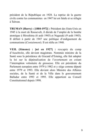 président de la République en 1928. La reprise de la guerre
civile contre les communistes en 1947 lui est fatale et se réfugie
à Taïwan.
TRUMAN (Harry) : [1884-1972] : Président des Etats-Unis en
1945 à la mort de Roosevelt, il décide de l’emploi de la bombe
atomique à Hiroshima (6 août 1945) et Nagasaki (9 août 1945).
Il définit à partir de 1947 une politique d’endiguement du
communisme (Containment). Il est réélu en 1948.
VEIL (Simone) : [né en 1927] : rescapée du camp
d’Auschwitz, elle devient magistrate. Nommée ministre de la
Santé sous la présidence de Giscard d’Estaing, elle fait adopter
la loi sur la dépénalisation de l’avortement en créant
l’interruption volontaire de grossesse. Elle est présidente du
Parlement européen entre 1979 à 1982 et y siège comme député
entre 1979 et 1993. Elle devient alors Ministre des Affaires
sociales, de la Santé et de la Ville dans le gouvernement
Balladur entre 1993 et 1995. Elle appartient au Conseil
Constitutionnel depuis 1998.

9

 