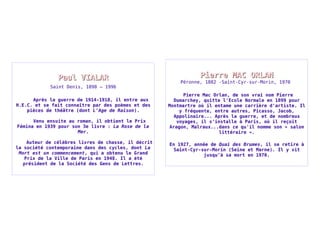PPaauull VVIIAALLAARR 
Saint Denis, 1898 – 1996 
Après la guerre de 1914-1918, il entre aux 
H.E.C. et se fait connaître par des poèmes et des 
pièces de théâtre (dont L'Age de Raison). 
Venu ensuite au roman, il obtient le Prix 
Fémina en 1939 pour son 3e livre : La Rose de la 
Mer. 
Auteur de célèbres livres de chasse, il décrit 
la société contemporaine dans des cycles, dont La 
Mort est un commencement, qui a obtenu le Grand 
Prix de la Ville de Paris en 1948. Il a été 
président de la Société des Gens de Lettres. 
PPiieerrrree MMAACC OORRLLAANN 
Péronne, 1882 -Saint-Cyr-sur-Morin, 1970 
Pierre Mac Orlan, de son vrai nom Pierre 
Dumarchey, quitte l'Ecole Normale en 1899 pour 
Montmartre où il entame une carrière d'artiste. Il 
y fréquente, entre autres, Picasso, Jacob, 
Appolinaire... Après la guerre, et de nombreux 
voyages, il s'installe à Paris, où il reçoit 
Aragon, Malraux...dans ce qu'il nomme son « salon 
littéraire ». 
En 1927, année de Quai des Brumes, il se retire à 
Saint-Cyr-sur-Morin (Seine et Marne). Il y vit 
jusqu’à sa mort en 1970. 
 