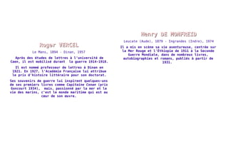 RRooggeerr VVEERRCCEELL 
Le Mans, 1894 - Dinan, 1957 
Après des études de lettres à l'université de 
Caen, il est mobilisé durant la guerre 1914-1918. 
Il est nommé professeur de lettres à Dinan en 
1921. En 1927, l'Académie Française lui attribue 
le prix d'histoire littéraire pour son doctorat. 
Ses souvenirs de guerre lui inspirent quelques-uns 
de ses premiers livres comme Capitaine Conan (prix 
Goncourt 1934), mais, passionné par la mer et la 
vie des marins, c'est le monde maritime qui est au 
coeur de son oeuvre. 
HHeennrryy DDEE MMOONNFFRREEIIDD 
Leucate (Aude), 1879 - Ingrandes (Indre), 1974 
Il a mis en scène sa vie aventureuse, centrée sur 
la Mer Rouge et l'Éthiopie de 1911 à la Seconde 
Guerre Mondiale, dans de nombreux livres, 
autobiographies et romans, publiés à partir de 
1931. 
 