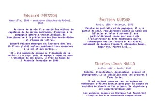ÉÉddoouuaarrdd PPEEIISSSSOONN 
Marseille, 1896 – Ventabren (Bouches-du-Rhône), 
1963 
Au cours de sa vie il a exercé les métiers de 
capitaine de la marine marchande, d'employé à la 
compagnie générale transatlantique, de 
fonctionnaire à la préfecture des Bouches-du-Rhône 
et d'homme de lettres. 
Edouard Peisson embarque ses lecteurs dans des 
thrillers plutôt houleux quasiment tous consacrés 
à la mer et aux marins... 
Il a été membre du groupe de l'Académie de la 
Marine. Il a reçu, pour le Voyage d'Edgar et pour 
l'ensemble de son oeuvre, le Prix du Roman de 
l'Académie française en 1940. 
ÉÉmmiilliieenn DDUUFFOOUURR 
Paris, 1896 – Briançon, 1975 
Peintre de portraits et de paysages, il a, à 
partir de 1932, régulièrement exposé au Salon des 
Tuileries et Salon d'Automne.Il est 
particulièrement connu pour avoir été 
l'illustrateur de très nombreuses oeuvres 
romanesques des XIXe siècle et XXe siècle, 
notamment de Gustave Flaubert, Alexandre Dumas, 
Edgar Poe, Pierre Loti... 
CChhaarrlleess--JJeeaann HHAALLLLOO 
Lille, 1882 – Senli, 1969 
Peintre, illustrateur, dessinateur, graveur et 
photographe, il se spécialise dans les gravures à 
l'eau forte. 
Il est surtout connu en tant qu'auteur de 
nombreuses affiches touristiques pour le compte de 
sociétés de chemin de fer privées. Sa signature y 
est caractéristique: ALO 
Les vacances passées en Bretagne lui fourniront 
l'inspiration à de nombreuses compositions. 
 