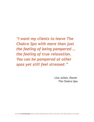 “I want my clients to leave The
  Chakra Spa with more than just
  the feeling of being pampered …
  the feeling of true relaxation.
  You can be pampered at other
  spas yet still feel stressed.”


                                                             Lisa Julien, Owner
                                                                The Chakra Spa




Visit www.thechakraspa.com to review testimonials and learn more about The Chakra Spa in the media.
 