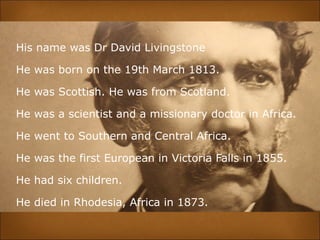 His name was Dr David Livingstone
He was born on the 19th March 1813.
He was Scottish. He was from Scotland.
He was a scientist and a missionary doctor in Africa.
He went to Southern and Central Africa.
He was the first European in Victoria Falls in 1855.
He had six children.
He died in Rhodesia, Africa in 1873.
 