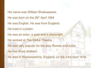 His name was William Shakespeare.
He was born on the 26th
April 1564
He was English. He was from England.
He lived in London.
He was an actor, a poet and a playwright.
He worked at The Globe Theatre.
He was very popular for the play Romeo and Juliet.
He had three children.
He died in Warkwickshire, England, on the 23rd April 1616.
 