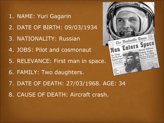 1. NAME: Yuri Gagarin
2. DATE OF BIRTH: 09/03/1934
3. NATIONALITY: Russian
4. JOBS: Pilot and cosmonaut
5. RELEVANCE: First man in space.
6. FAMILY: Two daughters.
7. DATE OF DEATH: 27/03/1968. AGE: 34
8. CAUSE OF DEATH: Aircraft crash.
 