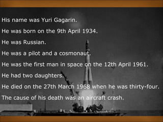 His name was Yuri Gagarin.
He was born on the 9th April 1934.
He was Russian.
He was a pilot and a cosmonaut.
He was the first man in space on the 12th April 1961.
He had two daughters.
He died on the 27th March 1968 when he was thirty-four.
The cause of his death was an aircraft crash.
 