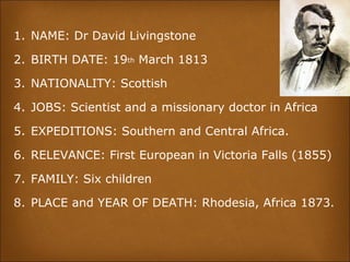 1. NAME: Dr David Livingstone
2. BIRTH DATE: 19th March 1813
3. NATIONALITY: Scottish
4. JOBS: Scientist and a missionary doctor in Africa
5. EXPEDITIONS: Southern and Central Africa.
6. RELEVANCE: First European in Victoria Falls (1855)
7. FAMILY: Six children
8. PLACE and YEAR OF DEATH: Rhodesia, Africa 1873.
 