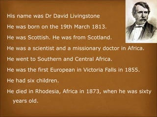 His name was Dr David Livingstone
He was born on the 19th March 1813.
He was Scottish. He was from Scotland.
He was a scientist and a missionary doctor in Africa.
He went to Southern and Central Africa.
He was the first European in Victoria Falls in 1855.
He had six children.
He died in Rhodesia, Africa in 1873, when he was sixty
years old.
 