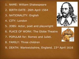 1. NAME: William Shakespeare
2. BIRTH DATE: 26th April 1564
3. NATIONALITY: English
4. CITY: London
5. JOBS: Actor, poet and playwright
6. PLACE OF WORK: The Globe Theatre
7. POPULAR for: Romeo and Juliet.
8. FAMILY: Three children
9. DEATH: Warkwickshire, England. 23rd
April 1616
 