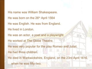 His name was William Shakespeare.
He was born on the 26th
April 1564
He was English. He was from England.
He lived in London.
He was an actor, a poet and a playwright.
He worked at The Globe Theatre.
He was very popular for the play Romeo and Juliet.
He had three children.
He died in Warkwickshire, England, on the 23rd April 1616,
when he was fifty-two.
 