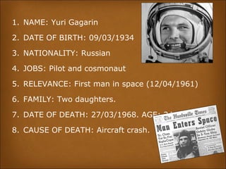1. NAME: Yuri Gagarin
2. DATE OF BIRTH: 09/03/1934
3. NATIONALITY: Russian
4. JOBS: Pilot and cosmonaut
5. RELEVANCE: First man in space (12/04/1961)
6. FAMILY: Two daughters.
7. DATE OF DEATH: 27/03/1968. AGE: 34
8. CAUSE OF DEATH: Aircraft crash.
 