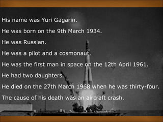 His name was Yuri Gagarin.
He was born on the 9th March 1934.
He was Russian.
He was a pilot and a cosmonaut.
He was the first man in space on the 12th April 1961.
He had two daughters.
He died on the 27th March 1968 when he was thirty-four.
The cause of his death was an aircraft crash.
 