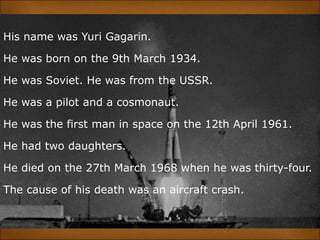 His name was Yuri Gagarin.
He was born on the 9th March 1934.
He was Soviet. He was from the USSR.
He was a pilot and a cosmonaut.
He was the first man in space on the 12th April 1961.
He had two daughters.
He died on the 27th March 1968 when he was thirty-four.
The cause of his death was an aircraft crash.
 