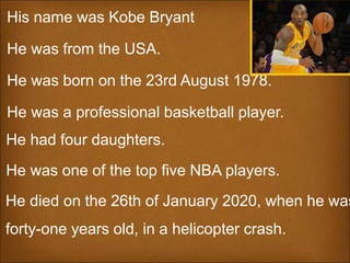 His name was Kobe Bryant
He was from the USA.
He was born on the 23rd August 1978.
He was a professional basketball player.
He died on the 26th of January 2020, when he was
forty-one years old, in a helicopter crash.
He was one of the top five NBA players.
He had four daughters.
 