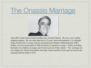 The Onassis Marriage


After JFK’s death Jackie married another man, Aristotle Onassis.  He was a very wealthy
shipping magnate.  He was older than her by 23 years, short and unattractive. It is thought
Jackie married him to escape America and protect her children. Bobby Kennedy, JFK’s
brother, was also assassinated in 1968 and Jackie is reported as saying, “ If they are killing
Kennedy's my children are targets and I want to get out of this country.”  The  marriage was
not a happy one. Onassis had affairs with other women and they lived a part for most of the
marriage until his death in 1975.
 