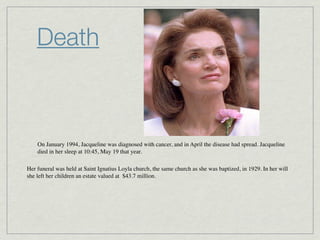 Death



    On January 1994, Jacqueline was diagnosed with cancer, and in April the disease had spread. Jacqueline
    died in her sleep at 10:45, May 19 that year.

Her funeral was held at Saint Ignatius Loyla church, the same church as she was baptized, in 1929. In her will
she left her children an estate valued at  $43.7 million.
 