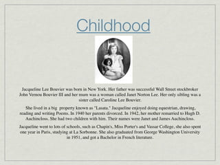 Childhood


 Jacqueline Lee Bouvier was born in New York. Her father was successful Wall Street stockbroker
John Vernou Bouvier III and her mum was a woman called Janet Norton Lee. Her only sibling was a
                                sister called Caroline Lee Bouvier.
    She lived in a big  property known as "Lasata." Jacqueline enjoyed doing equestrian, drawing,
reading and writing Poems. In 1940 her parents divorced. In 1942, her mother remarried to Hugh D.
    Auchincloss. She had two children with him. Their names were Janet and James Auchincloss.
Jacqueline went to lots of schools, such as Chapin's, Miss Porter's and Vassar College, she also spent
one year in Paris, studying at La Sorbonne. She also graduated from George Washington University
                           in 1951, and got a Bachelor in French literature.
 