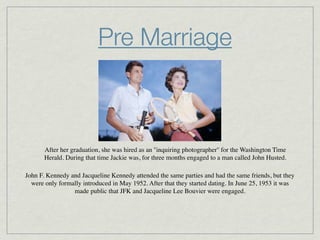 Pre Marriage



       After her graduation, she was hired as an ''inquiring photographer'' for the Washington Time
       Herald. During that time Jackie was, for three months engaged to a man called John Husted.

John F. Kennedy and Jacqueline Kennedy attended the same parties and had the same friends, but they
  were only formally introduced in May 1952. After that they started dating. In June 25, 1953 it was
                 made public that JFK and Jacqueline Lee Bouvier were engaged.
 