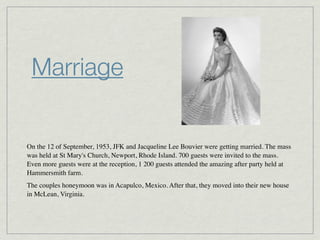 Marriage


On the 12 of September, 1953, JFK and Jacqueline Lee Bouvier were getting married. The mass
was held at St Mary's Church, Newport, Rhode Island. 700 guests were invited to the mass.
Even more guests were at the reception, 1 200 guests attended the amazing after party held at
Hammersmith farm.
The couples honeymoon was in Acapulco, Mexico. After that, they moved into their new house
in McLean, Virginia.
 