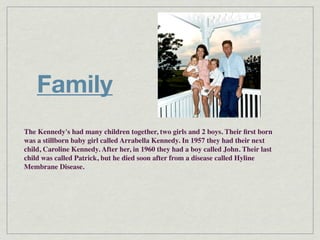 Family
The Kennedy's had many children together, two girls and 2 boys. Their ﬁrst born
was a stillborn baby girl called Arrabella Kennedy. In 1957 they had their next
child, Caroline Kennedy. After her, in 1960 they had a boy called John. Their last
child was called Patrick, but he died soon after from a disease called Hyline
Membrane Disease.
 