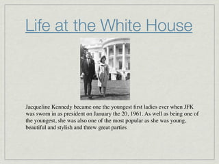 Life at the White House



Jacqueline Kennedy became one the youngest ﬁrst ladies ever when JFK
was sworn in as president on January the 20, 1961. As well as being one of
the youngest, she was also one of the most popular as she was young,
beautiful and stylish and threw great parties.
 