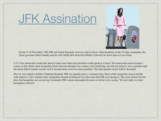 JFK Assination

     On the 21 of November 1963 JFK and Jackie Kennedy went on a trip to Texas. After breakfast on the 22 John, Jacqueline, the
     Texas governor John Connally and his wife Nellie ﬂew from Fort Worth's Carswell Air force base to Love Field.


A 15.3 km motorcade would take them to trade mart where the president would speak at a lunch. The motorcade turned around a
corner on Elm Street when Jacqueline heard what she thought was a motor cycle backﬁring, she did not realize it was a gunshot until
she heard John Connally scream. In 8.4 seconds there were two more gunshots. The ﬁnal gunshot struck John F. Kennedy.
The car was rushed to Dallas's Parkland Hospital. JFK was quickly put in  a trauma room. Mean while Jacqueline stayed outside
with relatives. A few minutes later, Jacqueline insisted on being let in to the room that JFK was dyeing in. The nurse tried to bar the
door, but Jacqueline was not giving. Eventually JFK's doctor persuaded the nurse to let her in by saying, "It is her right, it is here
prerogative (choice)"
 