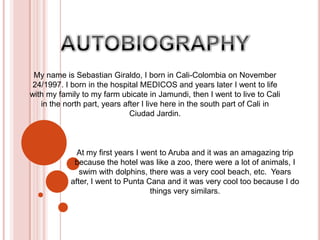 AUTOBIOGRAPHY My name is Sebastian Giraldo, I born in Cali-Colombia on November 24/1997. I born in the hospital MEDICOS and years later I went to life with my family to my farm ubicate in Jamundi, then I went to live to Cali in the north part, years after I live here in the south part of Cali in Ciudad Jardin.  At my first years I went to Aruba and it was an amagazing trip because the hotel was like a zoo, there were a lot of animals, I swim with dolphins, there was a very cool beach, etc.  Years after, I went to Punta Cana and it was very cool too because I do things very similars. 