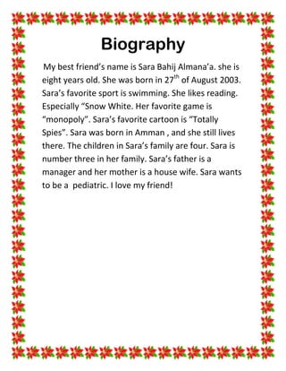 Biography
My best friend’s name is Sara Bahij Almana’a. she is
eight years old. She was born in 27th of August 2003.
Sara’s favorite sport is swimming. She likes reading.
Especially “Snow White. Her favorite game is
“monopoly”. Sara’s favorite cartoon is “Totally
Spies”. Sara was born in Amman , and she still lives
there. The children in Sara’s family are four. Sara is
number three in her family. Sara’s father is a
manager and her mother is a house wife. Sara wants
to be a pediatric. I love my friend!
 