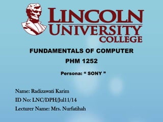 FUNDAMENTALS OF COMPUTER
                     PHM 1252

                   Persona: “ SONY ”


Name: Radizawati Karim
ID No: LNC/DPH/Jul11/14
Lecturer Name: Mrs. Nurfatihah
 