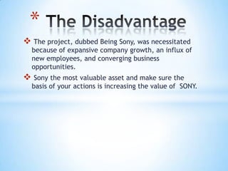 *
 The project, dubbed Being Sony, was necessitated
  because of expansive company growth, an influx of
  new employees, and converging business
  opportunities.
 Sony the most valuable asset and make sure the
  basis of your actions is increasing the value of SONY.
 