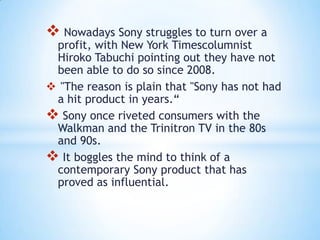 Nowadays Sony struggles to turn over a
 profit, with New York Timescolumnist
 Hiroko Tabuchi pointing out they have not
 been able to do so since 2008.
 "The reason is plain that "Sony has not had
 a hit product in years.“
 Sony once riveted consumers with the
 Walkman and the Trinitron TV in the 80s
 and 90s.
 It boggles the mind to think of a
 contemporary Sony product that has
 proved as influential.
 