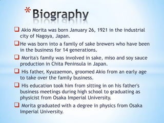 *
 Akio Morita was born January 26, 1921 in the industrial
  city of Nagoya, Japan.
 He was born into a family of sake brewers who have been
  in the business for 14 generations.
 Morita's family was involved in sake, miso and soy sauce
  production in Chita Peninsula in Japan.
 His father, Kyuzaemon, groomed Akio from an early age
  to take over the family business.
 His education took him from sitting in on his father's
  business meetings during high school to graduating as
  physicist from Osaka Imperial University.
 Morita graduated with a degree in physics from Osaka
  Imperial University.
 