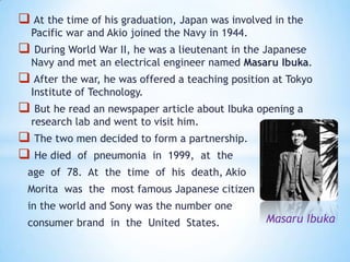  At the time of his graduation, Japan was involved in the
  Pacific war and Akio joined the Navy in 1944.
 During World War II, he was a lieutenant in the Japanese
  Navy and met an electrical engineer named Masaru Ibuka.
 After the war, he was offered a teaching position at Tokyo
  Institute of Technology.
 But he read an newspaper article about Ibuka opening a
  research lab and went to visit him.
 The two men decided to form a partnership.
 He died of pneumonia in 1999, at the
 age of 78. At the time of his death, Akio
 Morita was the most famous Japanese citizen
 in the world and Sony was the number one
 consumer brand in the United States.             Masaru Ibuka
 