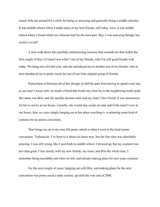 smack little me around for a while for being so annoying and generally being a middle schooler.
It was middle school where I made many of my best friends, still today. Also, it was middle
school where I found where my interests lied for the most part. Boy, I was annoying though, but
weren’t we all?
A nice walk down this painfully embarrassing memory lane reminds me that within the
first couple of days of school was when I one of my friends, who I’m still good friends with
today. We hung out a lot that year, and she introduced me to another one of my friends, who in
turn introduced me to pretty much the last of our little original group of friends.
Somewhere in between all of this though, to dull the pain from having to spend every day
at our nana’s house still, we made a friend that lived very close by in the neighboring trailer park.
Her name was Brie, and she quickly became mine and my sister’s best friend. It was uncommon
for her to not be at our house. Literally, she would stay weeks on end, and if she wasn’t over at
our house, then we were simply hanging out at her place watching tv or planning some kind of
costume for an anime convention.
That brings me on to my next life point, which is when I went to the local anime
convention, Tsubasacon. I’ve been to it about six times now, but the first time was absolutely
amazing. I was still young, like I said fresh in middle school. I dressed up, but my costume was
less than great, I was mostly with my new friends, my sister, and Brie the whole time. I
remember being incredibly sad when we left, and already making plans for next years costume.
For the next couple of years, hanging out with Brie, and making plans for the next
convention was pretty much a daily routine, up until the very end of 2008.
 