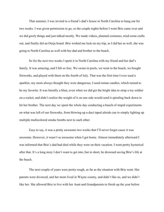 That summer, I was invited to a friend’s dad’s house in North Carolina to hang out for
two weeks. I was given permission to go, so the couple nights before I went Brie came over and
we did goofy things and just talked mostly. We made videos, planned costumes, tried some crafts
out, and finally did an Ouija board. Brie wished me luck on my trip, as I did her as well, she was
going to North Carolina as well with her dad and brother to the beach.
So for the next two weeks I spent it in North Carolina with my friend and her dad’s
family. It was amazing, and I felt so free. We swam in pools, we went to the beach, we bought
fireworks, and played with them on the fourth of July. That was the first time I ever used a
sparkler, my mom always thought they were dangerous, I used roman candles, which turned to
be my favorite. It was literally a blast, even when we did get the bright idea to strap a toy soldier
on a rocket, and didn’t realize the weight of it on one side would send it spiraling back down to
hit her brother. The next day we spent the whole day conducting a bunch of stupid experiments
on what was left of our fireworks, from blowing up a duct taped altoids can to simply lighting up
multiple multicolored smoke bombs next to each other.
Easy to say, it was a pretty awesome two weeks that I’ll never forget cause it was
awesome. However, it wasn’t so awesome when I got home. Almost immediately afterward I
was informed that Brie’s dad had died while they were on their vacation. I went pretty hysterical
after that. It’s a long story I don’t want to get into, but in short, he drowned saving Brie’s life at
the beach.
The next couple of years were pretty rough, as far as the situation with Brie went. Her
parents were divorced, and her mom lived in Wayne county, and didn’t like us, and we didn’t
like her. She allowed Brie to live with her Aunt and Grandparents to finish up the year before
 